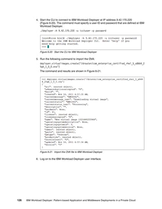 4. Start the CLI to connect to IBM Workload Deployer at IP address 9.42.170.220
                 (Figure 6-20). The command must specify a user ID and password that are defined at IBM
                 Workload Deployer.
                 ./deployer -h 9.42.170.220 -u icctuser -p password




                 Figure 6-20 Start the CLI for IBM Workload Deployer

              5. Run the following command to import the OVA:
                 deployer.virtualimages.create(‘/drouter/com_enterprise_certified_rhel_5_x8664_2
                 5gb_1_0_0.ova’)
                 The command and results are shown in Figure 6-21.




                 Figure 6-21 Import the OVA file to IBM Workload Deployer

              6. Log on to the IBM Workload Deployer user interface.




126   IBM Workload Deployer: Pattern-based Application and Middleware Deployments in a Private Cloud
 