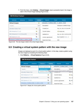 7. From the menu, click Catalog  Virtual Images. Upon successful import, the image is
                    seen in the Virtual Image Catalog (Figure 6-22).




Figure 6-22 The new image is listed in the virtual image catalog



6.9 Creating a virtual system pattern with the new image
                 Images are deployed as part of a virtual system pattern. In this step, create a pattern using
                 the new image by completing the following steps:
                 1. Click Patterns  Virtual Systems (Figure 6-23).




                     Figure 6-23 Display the virtual system patterns




                                                        Chapter 6. Scenario 1: Bring your own operating system   127
 