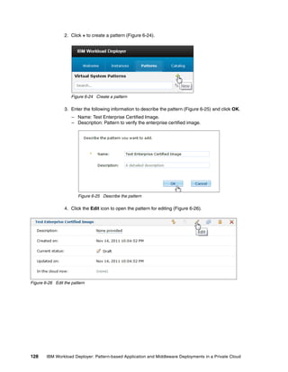2. Click + to create a pattern (Figure 6-24).




                     Figure 6-24 Create a pattern

                 3. Enter the following information to describe the pattern (Figure 6-25) and click OK.
                     – Name: Test Enterprise Certified Image.
                     – Description: Pattern to verify the enterprise certified image.




                        Figure 6-25 Describe the pattern

                 4. Click the Edit icon to open the pattern for editing (Figure 6-26).




Figure 6-26 Edit the pattern




128     IBM Workload Deployer: Pattern-based Application and Middleware Deployments in a Private Cloud
 