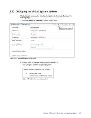 6.10 Deploying the virtual system pattern
                 The last step is to deploy the virtual system pattern to the cloud. Complete the
                 following steps:
                 1. Click the Deploy in the Cloud... button (Figure 6-30).




Figure 6-30 Deploy the pattern to the cloud

                 2. Enter a name for the new virtual system (Figure 6-31):
                     Test Enterprise Certified Image Deployment




                     Figure 6-31 Name the new virtual system




                                                     Chapter 6. Scenario 1: Bring your own operating system   131
 
