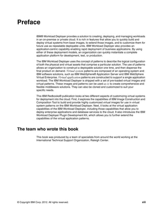 Preface

                 IBM® Workload Deployer provides a solution to creating, deploying, and managing workloads
                 in an on-premise or private cloud. It is rich in features that allow you to quickly build and
                 deploy virtual systems from base images, to extend those images, and to customize them for
                 future use as repeatable deployable units. IBM Workload Deployer also provides an
                 application-centric capability enabling rapid deployment of business applications. By using
                 either of these deployment models, an organization can quickly instantiate a complete
                 application platform for development, test, or production.

                 The IBM Workload Deployer uses the concept of patterns to describe the logical configuration
                 of both the physical and virtual assets that comprise a particular solution. The use of patterns
                 allows an organization to construct a deployable solution one time, and then dispense the
                 final product on demand. Virtual system patterns are composed of an operating system and
                 IBM software solutions, such as IBM WebSphere® Application Server and IBM WebSphere
                 Virtual Enterprise. Virtual application patterns are constructed to support a single application
                 workload. The IBM Workload Deployer is shipped with a set of pre-loaded virtual images and
                 virtual patterns. These images and patterns can be used as is to create comprehensive and
                 flexible middleware solutions. They can also be cloned and customized to suit your
                 specific needs.

                 This IBM Redbooks® publication looks at two different aspects of customizing virtual systems
                 for deployment into the cloud. First, it explores the capabilities of IBM Image Construction and
                 Composition Tool to build and provide highly customized virtual images for use in virtual
                 system patterns on the IBM Workload Deployer. Next, it looks at the virtual application
                 capabilities of the IBM Workload Deployer, including those capabilities that allow you to
                 deploy enterprise applications and database services to the cloud. It also introduces the IBM
                 Workload Deployer Plugin Development Kit, which allows you to further extend the
                 capabilities of the virtual application patterns.



The team who wrote this book
                 This book was produced by a team of specialists from around the world working at the
                 International Technical Support Organization, Raleigh Center.




© Copyright IBM Corp. 2012. All rights reserved.                                                              xiii
 