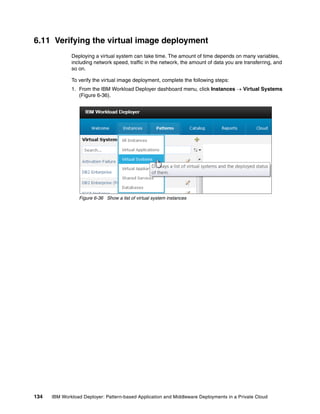 6.11 Verifying the virtual image deployment
              Deploying a virtual system can take time. The amount of time depends on many variables,
              including network speed, traffic in the network, the amount of data you are transferring, and
              so on.

              To verify the virtual image deployment, complete the following steps:
              1. From the IBM Workload Deployer dashboard menu, click Instances  Virtual Systems
                 (Figure 6-36).




                 Figure 6-36 Show a list of virtual system instances




134   IBM Workload Deployer: Pattern-based Application and Middleware Deployments in a Private Cloud
 