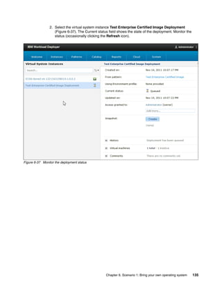 2. Select the virtual system instance Test Enterprise Certified Image Deployment
                    (Figure 6-37). The Current status field shows the state of the deployment. Monitor the
                    status (occasionally clicking the Refresh icon).




Figure 6-37 Monitor the deployment status




                                                    Chapter 6. Scenario 1: Bring your own operating system   135
 