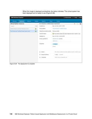 When the image is deployed successfully, the status indicates “The virtual system has
                   been deployed and is ready to use (Figure 6-38).




Figure 6-38 The deployment is complete




136    IBM Workload Deployer: Pattern-based Application and Middleware Deployments in a Private Cloud
 