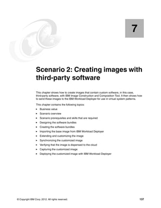 7


    Chapter 7.   Scenario 2: Creating images with
                 third-party software
                 This chapter shows how to create images that contain custom software, in this case,
                 third-party software, with IBM Image Construction and Composition Tool. It then shows how
                 to send these images to the IBM Workload Deployer for use in virtual system patterns.

                 This chapter contains the following topics:
                     Business value
                     Scenario overview
                     Scenario prerequisites and skills that are required
                     Designing the software bundles
                     Creating the software bundles
                     Importing the base image from IBM Workload Deployer
                     Extending and customizing the image
                     Synchronizing the customized image
                     Verifying that the image is dispensed to the cloud
                     Capturing the customized image
                     Deploying the customized image with IBM Workload Deployer




© Copyright IBM Corp. 2012. All rights reserved.                                                       137
 