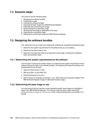 7.4 Scenario steps
              The scenario has the following steps:
              1.   Designing the software bundles
              2.   Creating the scripts
              3.   Creating the software bundles
              4.   Importing the base image from IBM Workload Deployer
              5.   Extending and customizing the image
              6.   Synchronizing the customized image
              7.   Verifying that the image is dispensed to the cloud
              8.   Capturing the customized image
              9.   Deploying the customized image with IBM Workload Deployer



7.5 Designing the software bundles
              First, determine how you install and configure the software by completing the following steps:
              1. Determine the system requirements for the software that you are installing.
              2. Determine the base image to use.
              3. Determine the tasks that need to be executed at each stage, including the installation,
                 reset, and activation tasks.


7.5.1 Determining the system requirements for the software
              The first step in planning for bundle creation is to determine the system requirements for the
              software that you include in the software bundles. The following list shows the software and
              prerequisites for this scenario:
                   Apache Tomcat Version 7.0.22.
                   IBM Java SDK 1.6 (6.0) SR9 FP2
                   Red Hat Enterprise Linux V5.x
                   GNU C library V2.3 (glibc) and libstdc++.so.5. (Both libraries are already installed in the
                   IBM Workload Deployer Image for x86 Systems base image.)


7.5.2 Determining the base image to use
              You must ensure that you have the correct operating system base images are available to
              import from IBM Workload Deployer. This scenario uses the base image named IBM
              Workload Deployer Image for x86 Systems, which is Red Hat Enterprise Linux (RHEL) V5.7
              (64-bit).




140   IBM Workload Deployer: Pattern-based Application and Middleware Deployments in a Private Cloud
 