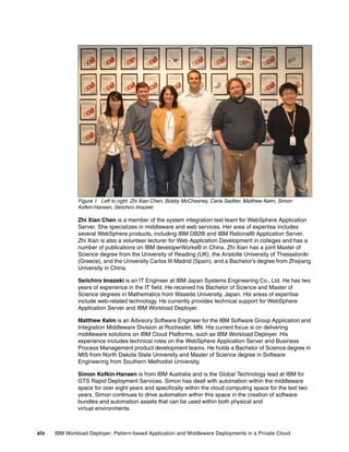 Figure 1 Left to right: Zhi Xian Chen, Bobby McChesney, Carla Sadtler, Matthew Kelm, Simon
               Kofkin-Hansen, Seiichiro Imazeki

               Zhi Xian Chen is a member of the system integration test team for WebSphere Application
               Server. She specializes in middleware and web services. Her area of expertise includes
               several WebSphere products, including IBM DB2® and IBM Rational® Application Server.
               Zhi Xian is also a volunteer lecturer for Web Application Development in colleges and has a
               number of publications on IBM developerWorks® in China. Zhi Xian has a joint Master of
               Science degree from the University of Reading (UK), the Aristotle University of Thessaloniki
               (Greece), and the University Carlos III Madrid (Spain), and a Bachelor’s degree from Zhejiang
               University in China.

               Seiichiro Imazeki is an IT Engineer at IBM Japan Systems Engineering Co., Ltd. He has two
               years of experience in the IT field. He received his Bachelor of Science and Master of
               Science degrees in Mathematics from Waseda University, Japan. His areas of expertise
               include web-related technology. He currently provides technical support for WebSphere
               Application Server and IBM Workload Deployer.

               Matthew Kelm is an Advisory Software Engineer for the IBM Software Group Application and
               Integration Middleware Division at Rochester, MN. His current focus is on delivering
               middleware solutions on IBM Cloud Platforms, such as IBM Workload Deployer. His
               experience includes technical roles on the WebSphere Application Server and Business
               Process Management product development teams. He holds a Bachelor of Science degree in
               MIS from North Dakota State University and Master of Science degree in Software
               Engineering from Southern Methodist University.

               Simon Kofkin-Hansen is from IBM Australia and is the Global Technology lead at IBM for
               GTS Rapid Deployment Services. Simon has dealt with automation within the middleware
               space for over eight years and specifically within the cloud computing space for the last two
               years. Simon continues to drive automation within this space in the creation of software
               bundles and automation assets that can be used within both physical and
               virtual environments.



xiv   IBM Workload Deployer: Pattern-based Application and Middleware Deployments in a Private Cloud
 