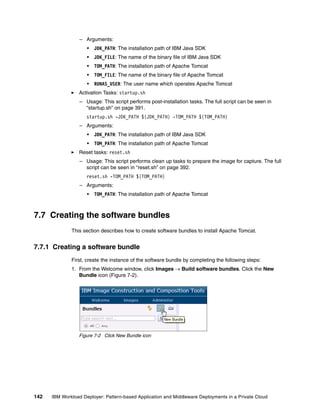 – Arguments:
                     •   JDK_PATH: The installation path of IBM Java SDK
                     •   JDK_FILE: The name of the binary file of IBM Java SDK
                     •   TOM_PATH: The installation path of Apache Tomcat
                     •   TOM_FILE: The name of the binary file of Apache Tomcat
                     •   RUNAS_USER: The user name which operates Apache Tomcat
                 Activation Tasks: startup.sh
                  – Usage: This script performs post-installation tasks. The full script can be seen in
                    “startup.sh” on page 391.
                     startup.sh -JDK_PATH ${JDK_PATH} -TOM_PATH ${TOM_PATH}
                  – Arguments:
                     •   JDK_PATH: The installation path of IBM Java SDK
                     •   TOM_PATH: The installation path of Apache Tomcat
                 Reset tasks: reset.sh
                  – Usage: This script performs clean up tasks to prepare the image for capture. The full
                    script can be seen in “reset.sh” on page 392.
                     reset.sh -TOM_PATH ${TOM_PATH}
                  – Arguments:
                     •   TOM_PATH: The installation path of Apache Tomcat



7.7 Creating the software bundles
              This section describes how to create software bundles to install Apache Tomcat.


7.7.1 Creating a software bundle
              First, create the instance of the software bundle by completing the following steps:
              1. From the Welcome window, click Images  Build software bundles. Click the New
                 Bundle icon (Figure 7-2).




                 Figure 7-2 Click New Bundle icon




142   IBM Workload Deployer: Pattern-based Application and Middleware Deployments in a Private Cloud
 