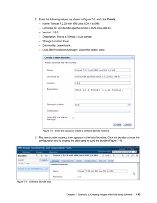 2. Enter the following values, as shown in Figure 7-3, and click Create:
                    – Name: Tomcat 7.0.22 with IBM Java SDK 1.6 SR9.
                    – Universal ID: icon.bundle.apache.tomcat.7.0.22.linux.x86-64.
                    – Version: 1.0.0.
                    – Description: This is a Tomcat 7.0.22 bundle.
                    – Storage Location: local.
                    – Community: Leave blank.
                    – Uses IBM Installation Manager: Leave this option clear.




                       Figure 7-3 Enter the values to create a software bundle instance

                3. The new bundle instance then appears in the list of bundles. Click the bundle to show the
                   configuration and to access the tabs used to build the bundle (Figure 7-4).




Figure 7-4 Software Bundle tabs




                                              Chapter 7. Scenario 2: Creating images with third-party software   143
 