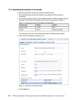7.7.2 Specifying the products in the bundle
              To specify the products in the bundle, complete the following steps:
              1. Go to the General tab and enter the details for the publisher and the products to
                 be installed.
              2. In this scenario, Apache Tomcat 7.0.22 and IBM Java SDK 1.6 SR9 are installed. Click the
                 plus sign in the Products in the bundle area to enter the values shown in Table 7-1.

                 Table 7-1 The values you enter in to the Products in the Bundle field
                   Product name                    Version                          Vendor

                   IBM Java SDK                    1.6 SR9                          IBM

                   Tomcat                          7.0.22                           Apache Foundation


                 This information can confirm what software products the software bundle installed.
              3. Enter ITSO in the Publisher field (Figure 7-5).




                 Figure 7-5 General tab of the software bundle

              4. Click the Save icon.




144   IBM Workload Deployer: Pattern-based Application and Middleware Deployments in a Private Cloud
 