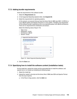 7.7.3 Adding bundle requirements
            Enter the requirements of the software bundle:
            1. Select the Requirements tab.
            2. In the Supported Operating Systems field, click Expand All.
            3. Select the requirements for operating systems.
               In this scenario, we assume that you have the binary files for IBM Java SDK 1.6 SR9 for a
               Linux x86-64 system and Apache Tomcat for a Linux system. Therefore, the requirement
               of this software bundle is specified as the Linux operating system with x86-64 architecture.
               There are no requirements for distribution and version.
               Select the following values (Figure 7-6):
               –   Type: Linux
               –   Distribution: (none)
               –   Architecture: x86-64
               –   Version: (none)




                   Figure 7-6 Select Supported Operating Systems

            4. Click the Save icon.


7.7.4 Specifying how to install the software content (installation tasks)
            On the Install tab, upload the scripts and the associated files to install the software, and
            specify how to run scripts by completing the following steps:
            1. Select the Install tab.
            2. Upload the install.sh script and the binary files of IBM Java SDK and Apache Tomcat
               from the local machine.
               a. In the Files to Copy section, click the Add icon.




                                          Chapter 7. Scenario 2: Creating images with third-party software   145
 