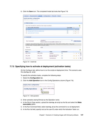 6. Click the Save icon. The completed Install tab looks like Figure 7-8.




              Figure 7-8 Install tab


7.7.5 Specifying how to activate at deployment (activation tasks)
           On the Configure tab, define how to run the scripts at deployment time. This scenario uses
           the startup.sh script.

           To specify the activation tasks, complete the following steps:
           1. Select the Configuration tab.
           2. Click the Add Operation icon in the Config Operations column (Figure 7-9).




              Figure 7-9 Add operation

           3. Enter activation.startupTomcat as the Operation name.
           4. In the File to Copy section, upload the startup.sh script as the file and select the Make
              executable option.
           5. In the Run Command field, select startup.sh as the command to run at deployment.
           6. In the Run As field, specify root as the user ID under which the Activation Tasks run.


                                         Chapter 7. Scenario 2: Creating images with third-party software   147
 