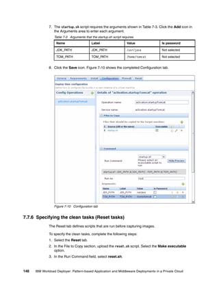 7. The startup.sh script requires the arguments shown in Table 7-3. Click the Add icon in
                 the Arguments area to enter each argument.
                 Table 7-3 Arguments that the startup.sh script requires
                   Name                   Label                    Value              Is password

                   JDK_PATH               JDK_PATH                 /usr/java          Not selected

                   TOM_PATH               TOM_PATH                 /home/tomcat       Not selected


              8. Click the Save icon. Figure 7-10 shows the completed Configuration tab.




                 Figure 7-10 Configuration tab


7.7.6 Specifying the clean tasks (Reset tasks)
              The Reset tab defines scripts that are run before capturing images.

              To specify the clean tasks, complete the following steps:
              1. Select the Reset tab.
              2. In the File to Copy section, upload the reset.sh script. Select the Make executable
                 option.
              3. In the Run Command field, select reset.sh.



148   IBM Workload Deployer: Pattern-based Application and Middleware Deployments in a Private Cloud
 