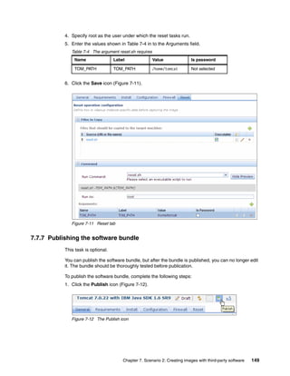 4. Specify root as the user under which the reset tasks run.
           5. Enter the values shown in Table 7-4 in to the Arguments field.
              Table 7-4 The argument reset.sh requires
               Name                 Label                Value             Is password

               TOM_PATH             TOM_PATH             /home/tomcat      Not selected


           6. Click the Save icon (Figure 7-11).




              Figure 7-11 Reset tab


7.7.7 Publishing the software bundle
           This task is optional.

           You can publish the software bundle, but after the bundle is published, you can no longer edit
           it. The bundle should be thoroughly tested before publication.

           To publish the software bundle, complete the following steps:
           1. Click the Publish icon (Figure 7-12).




              Figure 7-12 The Publish icon




                                        Chapter 7. Scenario 2: Creating images with third-party software   149
 