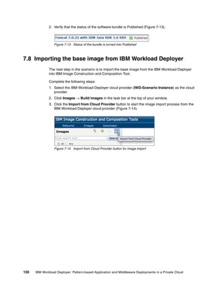2. Verify that the status of the software bundle is Published (Figure 7-13).



                 Figure 7-13 Status of the bundle is turned into Published



7.8 Importing the base image from IBM Workload Deployer
              The next step in the scenario is to import the base image from the IBM Workload Deployer
              into IBM Image Construction and Composition Tool.

              Complete the following steps:
              1. Select the IBM Workload Deployer cloud provider (IWD-Scenario Instance) as the cloud
                 provider.
              2. Click Images  Build images in the task bar at the top of your window.
              3. Click the Import from Cloud Provider button to start the image import process from the
                 IBM Workload Deployer cloud provider (Figure 7-14).




                 Figure 7-14 Import from Cloud Provider button for image import




150   IBM Workload Deployer: Pattern-based Application and Middleware Deployments in a Private Cloud
 