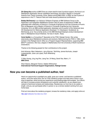 Zhi Qiang Kou works at IBM China as a team lead for level 3 product support. His focus is on
        WebSphere Application Server installation technology. He holds a degree in Computer
        Science from Tianjin University, China. Before joining IBM CSDL in 2009, he had 9 years of
        experience in the IT / Telecom field and holds several professional certifications.

        Bobby McChesney is an Advisory Software Engineer at IBM Software Group in the
        Application and Integration Middleware Division with 23 years of experience at IBM. He
        graduated with a Bachelor of Science in Computer Engineering from the University of Puerto
        Rico at Mayaguez and a Master of Science in Computer Engineering from Syracuse
        University. He is an IBM certified application developer and co-author of the Advanced Java
        EE Development for Rational Application Developer 7.5: Developers' Guidebook, by
        McChesney, et al. He currently works on the IBM Workload Deployer product development
        team in WebSphere Cloud Initiatives. He lives in Austin, Texas.

        Carla Sadtler is a Consulting IT Specialist at the ITSO, Raleigh Center. She writes
        extensively about WebSphere products and solutions. Before joining the ITSO in 1985, Carla
        worked in the Raleigh branch office as a Program Support Representative, supporting IBM
        MVS™ customers. She has a degree in Mathematics from the University of North Carolina at
        Greensboro.

        Thanks to the following people for their contributions to this project:

        Amit Acharya, Marc Haberkorn, Jerry Kiernan, Ted Kirby, James Kochuba, Joseph
        Loewengruber, Jose Luis Lopez, Ruth Willenborg
        IBM US

        Yi Wen Huang, Jing Jing Pan, Jiang Tan, Xi Wang, David Yao, Mark L Yi
        IBM China

        Shari Deiana, Margaret Ticknor, Debbie Willmschen
        International Technical Support Organization, Raleigh Center



Now you can become a published author, too!
        Here’s an opportunity to spotlight your skills, grow your career, and become a published
        author—all at the same time! Join an ITSO residency project and help write a book in your
        area of expertise, while honing your experience using leading-edge technologies. Your efforts
        will help to increase product acceptance and customer satisfaction, as you expand your
        network of technical contacts and relationships. Residencies run from two to six weeks in
        length, and you can participate either in person or as a remote resident working from your
        home base.

        Find out more about the residency program, browse the residency index, and apply online at:
        ibm.com/redbooks/residencies.html




                                                                                        Preface    xv
 