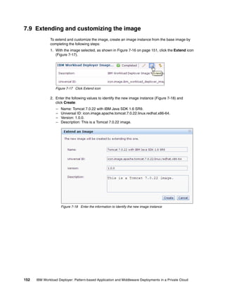 7.9 Extending and customizing the image
              To extend and customize the image, create an image instance from the base image by
              completing the following steps:
              1. With the image selected, as shown in Figure 7-16 on page 151, click the Extend icon
                 (Figure 7-17).




                 Figure 7-17 Click Extend icon

              2. Enter the following values to identify the new image instance (Figure 7-18) and
                 click Create:
                  –   Name: Tomcat 7.0.22 with IBM Java SDK 1.6 SR9.
                  –   Universal ID: icon.image.apache.tomcat.7.0.22.linux.redhat.x86-64.
                  –   Version: 1.0.0.
                  –   Description: This is a Tomcat 7.0.22 image.




                      Figure 7-18 Enter the information to identify the new image instance




152   IBM Workload Deployer: Pattern-based Application and Middleware Deployments in a Private Cloud
 