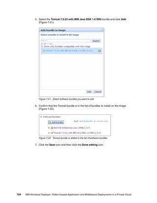5. Select the Tomcat 7.0.22 with IBM Java SDK 1.6 SR9 bundle and click Add
                 (Figure 7-21).




                 Figure 7-21 Select software bundles you want to add

              6. Confirm that the Tomcat bundle is in the list of bundles to install on the image
                 (Figure 7-22).




                 Figure 7-22 Tomcat bundle is added to the list of software bundles

              7. Click the Save icon and then click the Done editing icon.




154   IBM Workload Deployer: Pattern-based Application and Middleware Deployments in a Private Cloud
 