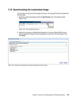 7.10 Synchronizing the customized image
                 The next step is to synchronize the image to the cloud. To accomplish this task, complete the
                 following steps:
                 1. Select the customized image and click the Synchronize icon in the Images window
                    (Figure 7-23).




                     Figure 7-23 Click the Synchronize icon

                 2. Select the cloud group in IBM Workload Deployer (in this case, Default ESX Group) to
                    which to deploy the image, and enter a password to use for the root user (Figure 7-24).
                    Click Done.




Figure 7-24 Select the cloud provider and enter the password of the root user




                                                Chapter 7. Scenario 2: Creating images with third-party software   155
 