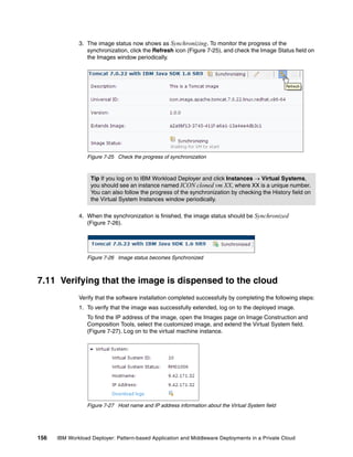 3. The image status now shows as Synchronizing. To monitor the progress of the
                 synchronization, click the Refresh icon (Figure 7-25), and check the Image Status field on
                 the Images window periodically.




                 Figure 7-25 Check the progress of synchronization



                   Tip If you log on to IBM Workload Deployer and click Instances  Virtual Systems,
                   you should see an instance named ICON cloned vm XX, where XX is a unique number.
                   You can also follow the progress of the synchronization by checking the History field on
                   the Virtual System Instances window periodically.

              4. When the synchronization is finished, the image status should be Synchronized
                 (Figure 7-26).




                 Figure 7-26 Image status becomes Synchronized



7.11 Verifying that the image is dispensed to the cloud
              Verify that the software installation completed successfully by completing the following steps:
              1. To verify that the image was successfully extended, log on to the deployed image.
                 To find the IP address of the image, open the Images page on Image Construction and
                 Composition Tools, select the customized image, and extend the Virtual System field.
                 (Figure 7-27). Log on to the virtual machine instance.




                 Figure 7-27 Host name and IP address information about the Virtual System field




156   IBM Workload Deployer: Pattern-based Application and Middleware Deployments in a Private Cloud
 