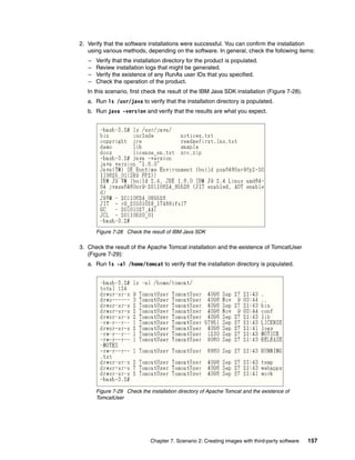 2. Verify that the software installations were successful. You can confirm the installation
   using various methods, depending on the software. In general, check the following items:
   –   Verify that the installation directory for the product is populated.
   –   Review installation logs that might be generated.
   –   Verify the existence of any RunAs user IDs that you specified.
   –   Check the operation of the product.
   In this scenario, first check the result of the IBM Java SDK installation (Figure 7-28).
   a. Run ls /usr/java to verify that the installation directory is populated.
   b. Run java -version and verify that the results are what you expect.




       Figure 7-28 Check the result of IBM Java SDK

3. Check the result of the Apache Tomcat installation and the existence of TomcatUser
   (Figure 7-29):
   a. Run ls -al /home/tomcat to verify that the installation directory is populated.




       Figure 7-29 Check the installation directory of Apache Tomcat and the existence of
       TomcatUser




                              Chapter 7. Scenario 2: Creating images with third-party software   157
 