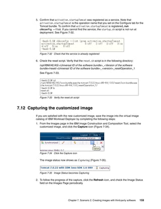 5. Confirm that activation.startupTomcat was registered as a service. Note that
           activation.startupTomcat is the operation name that you set on the Configure tab for the
           Tomcat bundle. To confirm that activation.startupTomcat is registered, run
           chkconfig --list. If you cannot find the service, the startup.sh script is not run at
           deployment. See Figure 7-32.




           Figure 7-32 Check that the service is already registered

        6. Check the reset script. Verify that the reset.sh script is in the following directory:
           /opt/IBM/AE/AS/<Universal ID of the software bundle>_<Version of the software
           bundle>/reset/<Universal ID of the software bundle>_<version>_resetOperation_1
           See Figure 7-33.




           Figure 7-33 Verify the reset.sh script



7.12 Capturing the customized image
        If you are satisfied with the new customized image, save the image into the virtual image
        catalog of IBM Workload Deployer by completing the following steps:
        1. From the Images page in the IBM Image Construction and Composition Tool, select the
           customized image, and click the Capture icon (Figure 7-34).




           Figure 7-34 Click the Capture icon

           The image status now shows as Capturing (Figure 7-35).



           Figure 7-35 Image Status becomes Capturing

        2. To follow the progress of the capture, click the Refresh icon, and check the Image Status
           field on the Images Page periodically.




                                      Chapter 7. Scenario 2: Creating images with third-party software   159
 