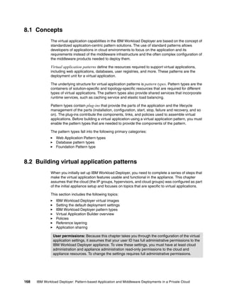 8.1 Concepts
              The virtual application capabilities in the IBM Workload Deployer are based on the concept of
              standardized application-centric pattern solutions. The use of standard patterns allows
              developers of applications in cloud environments to focus on the application and its
              requirements instead of the middleware infrastructure and the often complex configuration of
              the middleware products needed to deploy them.

              Virtual application patterns define the resources required to support virtual applications,
              including web applications, databases, user registries, and more. These patterns are the
              deployment unit for a virtual application.

              The underlying structure for virtual application patterns is pattern types. Pattern types are the
              containers of solution-specific and topology-specific resources that are required for different
              types of virtual applications. The pattern types also provide shared services that incorporate
              runtime services, such as caching service and elastic load balancing.

              Pattern types contain plug-ins that provide the parts of the application and the lifecycle
              management of the parts (installation, configuration, start, stop, failure and recovery, and so
              on). The plug-ins contribute the components, links, and policies used to assemble virtual
              applications. Before building a virtual application using a virtual application pattern, you must
              enable the pattern types that are needed to provide the components of the pattern.

              The pattern types fall into the following primary categories:
                 Web Application Pattern types
                 Database pattern types
                 Foundation Pattern type



8.2 Building virtual application patterns
              When you initially set up IBM Workload Deployer, you need to complete a series of steps that
              make the virtual application features usable and functional in the appliance. This chapter
              assumes that the cloud (the IP groups, hypervisors, and cloud groups) was configured as part
              of the initial appliance setup and focuses on topics that are specific to virtual applications.

              This section includes the following topics:
                 IBM Workload Deployer virtual images
                 Setting the default deployment settings
                 IBM Workload Deployer pattern types
                 Virtual Application Builder overview
                 Policies
                 Reference layering
                 Application sharing

               User permissions: Because this chapter takes you through the configuration of the virtual
               application settings, it assumes that your user ID has full administrative permissions to the
               IBM Workload Deployer appliance. To view these settings, you must have at least cloud
               administration and appliance administration read-only permissions to the cloud and
               appliance resources. To change the settings requires full administrative permissions.




168   IBM Workload Deployer: Pattern-based Application and Middleware Deployments in a Private Cloud
 