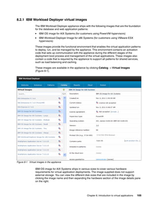 8.2.1 IBM Workload Deployer virtual images
                 The IBM Workload Deployer appliance ships with the following images that are the foundation
                 for the database and web application patterns:
                     IBM OS image for AIX Systems (for customers using PowerVM hypervisors)
                     IBM Workload Deployer Image for x86 Systems (for customers using VMware ESX
                     hypervisors)

                 These images provide the functional environment that enables the virtual application patterns
                 to deploy, run, and be managed by the appliance. This environment contains an activation
                 code that sets up communication with the appliance during the different stages of the
                 deployment boot process and management of the virtual applications. These images also
                 contain a code that is required by the appliance to support all patterns for shared services,
                 such as load balancing and caching.

                 These images are available in the appliance by clicking Catalog  Virtual Images
                 (Figure 8-1).




Figure 8-1 Virtual images in the appliance

                 IBM OS image for AIX Systems ships in various sizes to cover various hardware
                 requirements for virtual application deployments. The image supplied does not support
                 external storage. You can view the different disk sizes that are included in the image by
                 clicking the image name and then expanding the hardware section of the image details pane
                 on the right.




                                                              Chapter 8. Introduction to virtual applications   169
 