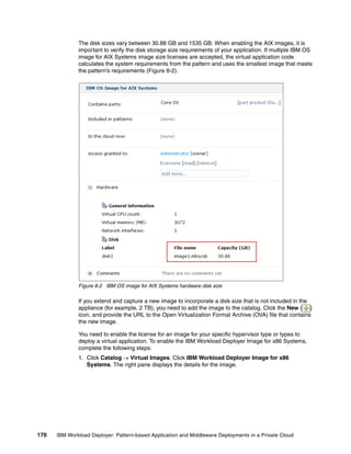 The disk sizes vary between 30.88 GB and 1535 GB. When enabling the AIX images, it is
              important to verify the disk storage size requirements of your application. If multiple IBM OS
              image for AIX Systems image size licenses are accepted, the virtual application code
              calculates the system requirements from the pattern and uses the smallest image that meets
              the pattern’s requirements (Figure 8-2).




              Figure 8-2 IBM OS image for AIX Systems hardware disk size

              If you extend and capture a new image to incorporate a disk size that is not included in the
              appliance (for example, 2 TB), you need to add the image to the catalog. Click the New ( )
              icon, and provide the URL to the Open Virtualization Format Archive (OVA) file that contains
              the new image.

              You need to enable the license for an image for your specific hypervisor type or types to
              deploy a virtual application. To enable the IBM Workload Deployer Image for x86 Systems,
              complete the following steps:
              1. Click Catalog  Virtual Images. Click IBM Workload Deployer Image for x86
                 Systems. The right pane displays the details for the image.




170   IBM Workload Deployer: Pattern-based Application and Middleware Deployments in a Private Cloud
 
