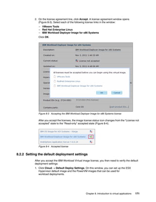 2. On the license agreement line, click Accept. A license agreement window opens
              (Figure 8-3). Select each of the following license links in the window:
              – VMware Tools
              – Red Hat Enterprise Linux
              – IBM Workload Deployer Image for x86 Systems
              Click OK.




              Figure 8-3 Accepting the IBM Workload Deployer Image for x86 Systems license

              After you accept the licenses, the image license status icon changes from the “License not
              accepted” state to the “Read-only” accepted state (Figure 8-4).




              Figure 8-4 Accepted license


8.2.2 Setting the default deployment settings
           After you accept the IBM Workload Virtual image license, you then need to verify the default
           deployment settings:
           1. Click Cloud  Default Deploy Settings. On this window, you can set up the ESX
              Hypervisor default image and the PowerVM images that can be used for
              workload deployments.




                                                         Chapter 8. Introduction to virtual applications   171
 