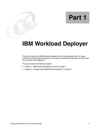 Part 1


Part       1     IBM Workload Deployer
                 This part introduces the IBM Workload Deployer and the tools available with it to create
                 customized virtual images and patterns. It provides an architectural overview and then shows
                 the core setup of the appliance.

                 This part contains the following chapters:
                     Chapter 1, “IBM Workload Deployer overview” on page 3
                     Chapter 2, “Configuring the IBM Workload Deployer” on page 23




© Copyright IBM Corp. 2012. All rights reserved.                                                            1
 