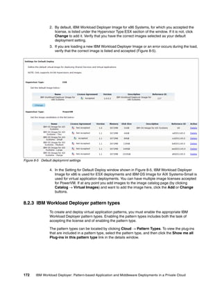 2. By default, IBM Workload Deployer Image for x86 Systems, for which you accepted the
                    license, is listed under the Hypervisor Type:ESX section of the window. If it is not, click
                    Change to add it. Verify that you have the correct images selected as your default
                    deployment setting.
                 3. If you are loading a new IBM Workload Deployer Image or an error occurs during the load,
                    verify that the correct image is listed and accepted (Figure 8-5).




Figure 8-5 Default deploymrnt settings

                 4. In the Setting for Default Deploy window shown in Figure 8-5, IBM Workload Deployer
                    Image for x86 is used for ESX deployments and IBM OS Image for AIX Systems-Small is
                    used for virtual application deployments. You can have multiple image licenses accepted
                    for PowerVM. If at any point you add images to the image catalog page (by clicking
                    Catalog  Virtual Images) and want to add the image here, click the Add or Change
                    buttons.


8.2.3 IBM Workload Deployer pattern types
                 To create and deploy virtual application patterns, you must enable the appropriate IBM
                 Workload Deployer pattern types. Enabling the pattern types includes both the task of
                 accepting the license and of enabling the pattern type.

                 The pattern types can be located by clicking Cloud  Pattern Types. To view the plug-ins
                 that are included in a pattern type, select the pattern type, and then click the Show me all
                 Plug-ins in this pattern type link in the details window.




172     IBM Workload Deployer: Pattern-based Application and Middleware Deployments in a Private Cloud
 