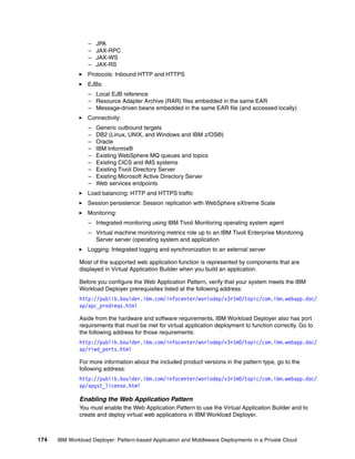 –   JPA
                  –   JAX-RPC
                  –   JAX-WS
                  –   JAX-RS
                 Protocols: Inbound HTTP and HTTPS
                 EJBs:
                  – Local EJB reference
                  – Resource Adapter Archive (RAR) files embedded in the same EAR
                  – Message-driven beans embedded in the same EAR file (and accessed locally)
                 Connectivity:
                  –   Generic outbound targets
                  –   DB2 (Linux, UNIX, and Windows and IBM z/OS®)
                  –   Oracle
                  –   IBM Informix®
                  –   Existing WebSphere MQ queues and topics
                  –   Existing CICS and IMS systems
                  –   Existing Tivoli Directory Server
                  –   Existing Microsoft Active Directory Server
                  –   Web services endpoints
                 Load balancing: HTTP and HTTPS traffic
                 Session persistence: Session replication with WebSphere eXtreme Scale
                 Monitoring:
                  – Integrated monitoring using IBM Tivoli Monitoring operating system agent
                  – Virtual machine monitoring metrics role up to an IBM Tivoli Enterprise Monitoring
                    Server server (operating system and application
                 Logging: Integrated logging and synchronization to an external server

              Most of the supported web application function is represented by components that are
              displayed in Virtual Application Builder when you build an application.

              Before you configure the Web Application Pattern, verify that your system meets the IBM
              Workload Deployer prerequisites listed at the following address:
              http://publib.boulder.ibm.com/infocenter/worlodep/v3r1m0/topic/com.ibm.webapp.doc/
              ap/apc_prodreqs.html

              Aside from the hardware and software requirements, IBM Workload Deployer also has port
              requirements that must be met for virtual application deployment to function correctly. Go to
              the following address for those requirements:
              http://publib.boulder.ibm.com/infocenter/worlodep/v3r1m0/topic/com.ibm.webapp.doc/
              ap/riwd_ports.html

              For more information about the included product versions in the pattern type, go to the
              following address:
              http://publib.boulder.ibm.com/infocenter/worlodep/v3r1m0/topic/com.ibm.webapp.doc/
              ap/apgst_license.html

              Enabling the Web Application Pattern
              You must enable the Web Application Pattern to use the Virtual Application Builder and to
              create and deploy virtual web applications in IBM Workload Deployer.



174   IBM Workload Deployer: Pattern-based Application and Middleware Deployments in a Private Cloud
 