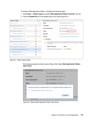 To enable a Web Application Pattern, complete the following steps:
                1. Click Cloud  Pattern types and select Web Application Pattern V2.0.0.0 in the list.
                2. Click the Enable All link in the details pane on the right (Figure 8-7).




Figure 8-7 Pattern Types window

                   The license acceptance window opens (Figure 8-8). Select Web Application Pattern
                   Type 2.0.0.0.




                   Figure 8-8 Required Web Application Pattern Type license




                                                               Chapter 8. Introduction to virtual applications   175
 