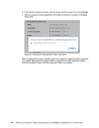 3. In the license acceptance window, read the license and then accept it by clicking Accept.
              4. After you accept the license agreement, the Enable All process is complete. Click Done
                 (Figure 8-9).




                 Figure 8-9 Completing the Web Application Pattern Type license

              After completing this process, the pattern types list is updated to display the pattern types that
              you enabled. Because the Foundation Pattern is required for the Web Application Pattern,
              both the Foundation Pattern and Web Application Pattern are enabled.




176   IBM Workload Deployer: Pattern-based Application and Middleware Deployments in a Private Cloud
 