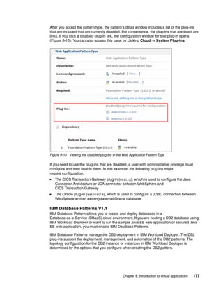After you accept the pattern type, the pattern’s detail window includes a list of the plug-ins
that are included that are currently disabled. For convenience, the plug-ins that are listed are
links. If you click a disabled plug-in link, the configuration window for that plug-in opens
(Figure 8-10). You can also access this page by clicking Cloud  System Plug-ins.




Figure 8-10 Viewing the disabled plug-ins in the Web Application Pattern Type

If you need to use the plug-ins that are disabled, a user with administrative privilege must
configure and then enable them. In this example, the following plug-ins might
require configuration:
   The CICS Transaction Gateway plug-in (wasctg), which is used to configure the Java
   Connector Architecture or JCA connector between WebSphere and
   CICS Transaction Gateway
   The Oracle plug-in (wasoracle), which is used to configure a JDBC connection between
   WebSphere and an existing external Oracle database

IBM Database Patterns V1.1
IBM Database Pattern allows you to create and deploy databases in a
Database-as-a-Service (DBaaS) cloud environment. If you are hosting a DB2 database using
IBM Workload Deployer or want to run the sample Java EE web application or secured Java
EE web application, you must enable IBM Database Patterns.

IBM Database Patterns manage the DB2 deployment in IBM Workload Deployer. The DB2
plug-ins support the deployment, management, and automation of the DB2 patterns. The
topology configuration for the DB2 instance or instances in IBM Workload Deployer is
determined by the options that you configure when creating the DB2 pattern.




                                                 Chapter 8. Introduction to virtual applications   177
 