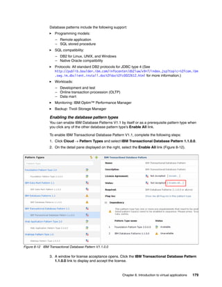 Database patterns include the following support:
                    Programming models:
                    – Remote application
                    – SQL stored procedure
                    SQL compatibility:
                    – DB2 for Linux, UNIX, and Windows
                    – Native Oracle compatibility
                    Protocols: All standard DB2 protocols for JDBC type 4 (See
                    http://publib.boulder.ibm.com/infocenter/db2luw/v9r7/index.jsp?topic=%2Fcom.ibm
                    .swg.im.dbclient.install.doc%2Fdoc%2Fc0022612.html for more information.)
                    Workloads:
                    – Development and test
                    – Online transaction procession (OLTP)
                    – Data mart
                    Monitoring: IBM Optim™ Performance Manager
                    Backup: Tivoli Storage Manager

                Enabling the database pattern types
                You can enable IBM Database Patterns V1.1 by itself or as a prerequisite pattern type when
                you click any of the other database pattern type’s Enable All link.

                To enable IBM Transactional Database Pattern V1.1, complete the following steps:
                1. Click Cloud  Pattern Types and select IBM Transactional Database Pattern 1.1.0.0.
                2. On the detail pane displayed on the right, select the Enable All link (Figure 8-12).




Figure 8-12 IBM Transactional Database Pattern V1.1.0.0

                3. A window for license acceptance opens. Click the IBM Transactional Database Pattern
                   1.1.0.0 link to display and accept the license.


                                                              Chapter 8. Introduction to virtual applications   179
 