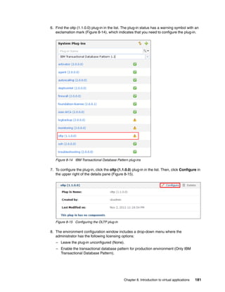 6. Find the oltp (1.1.0.0) plug-in in the list. The plug-in status has a warning symbol with an
   exclamation mark (Figure 8-14), which indicates that you need to configure the plug-in.




   Figure 8-14 IBM Transactional Database Pattern plug-ins

7. To configure the plug-in, click the oltp (1.1.0.0) plug-in in the list. Then, click Configure in
   the upper right of the details pane (Figure 8-15).




   Figure 8-15 Configuring the OLTP plug-in

8. The environment configuration window includes a drop-down menu where the
   administrator has the following licensing options:
   – Leave the plug-in unconfigured (None).
   – Enable the transactional database pattern for production environment (Only IBM
     Transactional Database Pattern).




                                                Chapter 8. Introduction to virtual applications   181
 