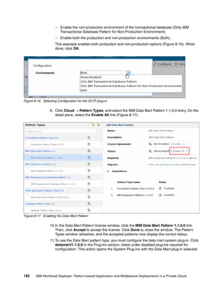– Enable the non-production environment of the transactional database (Only IBM
                       Transactional Database Pattern for Non-Production Environment).
                     – Enable both the production and non-production environments (Both).
                     This example enables both production and non-production options (Figure 8-16). When
                     done, click OK.




Figure 8-16 Selecting Configuration for the OLTP plug-in

                 9. Click Cloud  Pattern Types, and select the IBM Data Mart Pattern 1.1.0.0 entry. On the
                    detail pane, select the Enable All link (Figure 8-17).




Figure 8-17 Enabling the Data Mart Pattern

                 10.In the Data Mart Pattern license window, click the IBM Data Mart Pattern 1.1.0.0 link.
                    Then, click Accept to accept the license. Click Done to close the window. The Pattern
                    Types window refreshes, and the accepted patterns now display the correct status.
                 11.To use the Data Mart pattern type, you must configure the data mart system plug-in. Click
                    datamart/1.1.0.0 in the Plug-ins section, listed under disabled plug-ins required for
                    configuration. This action opens the System Plug-ins with the Data Mart plug-in selected.




182     IBM Workload Deployer: Pattern-based Application and Middleware Deployments in a Private Cloud
 