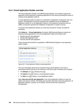 8.2.4 Virtual Application Builder overview
              The Virtual Application Builder in the IBM Workload Deployer user interface supports the
              application-centric approach for deploying applications to the cloud by providing the means of
              creating virtual application patterns.

              A virtual application pattern consists of a combination of application components, links, and
              policies. The application component represents the middleware (such as WebSphere
              Application Server) to run the application instance. Links represent connections (such as
              JDBC), and policies represent the middleware configuration or quality of service.

              To access Virtual Application Builder, you must have at least the “Create new patterns”
              permission.

              Click Patterns  Virtual Applications. By default, IBM Workload Deployer includes the
              following sample applications in the Virtual Application Patterns list (Figure 8-20):
                 Sample Java EE web application
                 Sample Web Application Only
                 Secured Java EE web application

              These samples demonstrate the capabilities of IBM Workload Deployer virtual application
              pattern support.




              Figure 8-20 Virtual Application Patterns sample applications

              The icons that display above the list of patterns (Figure 8-20) depend on the level of
              permissions that the user has to the resources. From left to right, the buttons are as follows:
                 The Refresh icon (      ) refreshes the page.
                 The Import icon (      ) imports a virtual application pattern.
                 The New icon (      ) creates a virtual application pattern.

              Select Secured Java EE web application in the Virtual Application Patterns to open the
              pattern and view its contents. The details pane provides information about the application, its
              application identifier, a preview of its contents, and the access that is granted to
              the application.




184   IBM Workload Deployer: Pattern-based Application and Middleware Deployments in a Private Cloud
 