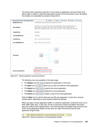 The access that is granted is important. If you create an application and want others to be
                 able to open or deploy it, select the appropriate access from the drop-down menu. By default,
                 the samples are accessible by everyone (Figure 8-21).




Figure 8-21 Sample application security permissions

                 The following icons are available on the detail page:
                    The Deploy icon (              ) deploys the application to the cloud.
                    The Open icon (             ) allows you to open and edit the virtual application.
                    The Export icon (              ) exports the virtual application.
                    The Delete icon (             ) deletes the virtual application.
                    The Clone icon (             ) creates a copy of the virtual application.

                 Click the Open icon to edit the Secured Java EE web application. A new tab or browser
                 window opens, depending on your browser preference settings.

                 When you open a virtual application pattern or upload an application component (such as an
                 EAR, WAR, EBA, SQL, or DDL file), the file is scanned to inspect and gather information
                 about the artifact and its dependencies. The scanning status messages show across the top
                 of the Virtual Application Builder canvas when you open the Secured Java EE web
                 application (Figure 8-22).



                 Figure 8-22 Resource inspection in Virtual Application Builder


                                                                  Chapter 8. Introduction to virtual applications   185
 