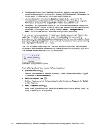 Client inactivity timeout (sec): Specifies the maximum duration, in seconds, between
                 transactional requests from a remote client. Any period of client inactivity that exceeds this
                 timeout results in the transaction being rolled back in this server.
                 Maximum transaction timeout (sec): Specifies, in seconds, the upper limit of the
                 transaction timeout for transactions that run in this server. This value should be greater
                 than or equal to the value that is specified for the total transaction timeout.
                 Interim fixes URL: Specifies the location or URL of selected interim fixes to be applied to
                 the deployed server. This URL is used by WebSphere Application Server VM to download
                 interim fixes. You configure these URLs by clicking Catalog  Emergency Fixes 
                 Select. You must have at least “Create new catalog content” permissions.

              If you have any component selected in the canvas, n click the question mark (?) icon in the
              upper right of the Properties window to obtain information about the component, its
              properties, and the links and policies that are associated to it. For example, aside from these
              properties, the Enterprise Application component Help menu has information about incoming
              and outgoing connections that can be made.

              The icons across the upper right of the Enterprise Application component are available on
              components when applicable (for example, on the Web Application component) (Figure 8-27).
              The right side displays a connector dot for creating links.




              Figure 8-27 Component menu options

              From left to right, these icons provide the following actions:
                 Switch to mini view (     )
                 Switches the component to a smaller scale layout on the canvas to save space. Toggles
                 to the Switch to standard view icon.
                 Switch to standard view (       )
                 Switches the component to the larger scale layout on the canvas. Toggles to the Switch
                 to mini view icon.
                 Add a component policy (        )
                 Based on the type of component, allows you to add policies, such as Routing Policy, Log
                 Policy, JVM Policy, and Scaling Policy.




192   IBM Workload Deployer: Pattern-based Application and Middleware Deployments in a Private Cloud
 