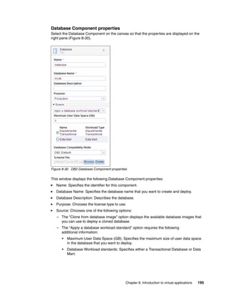 Database Component properties
Select the Database Component on the canvas so that the properties are displayed on the
right pane (Figure 8-30).




Figure 8-30 DB2 Database Component properties

This window displays the following Database Component properties:
   Name: Specifies the identifier for this component.
   Database Name: Specifies the database name that you want to create and deploy.
   Database Description: Describes the database.
   Purpose: Chooses the license type to use.
   Source: Chooses one of the following options:
   – The “Clone from database image” option displays the available database images that
     you can use to deploy a cloned database.
   – The “Apply a database workload standard” option requires the following
     additional information:
      •   Maximum User Data Space (GB): Specifies the maximum size of user data space
          in the database that you want to deploy.
      •   Database Workload standards: Specifies either a Transactional Database or Data
          Mart.




                                             Chapter 8. Introduction to virtual applications   195
 