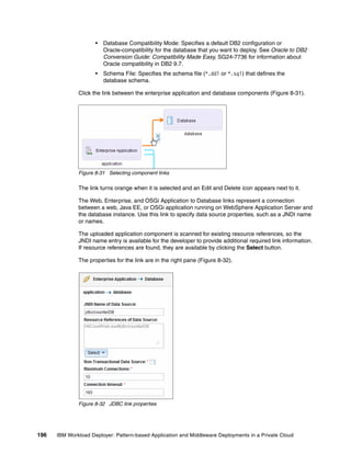 •   Database Compatibility Mode: Specifies a default DB2 configuration or
                         Oracle-compatibility for the database that you want to deploy. See Oracle to DB2
                         Conversion Guide: Compatibility Made Easy, SG24-7736 for information about
                         Oracle compatibility in DB2 9.7.
                     •   Schema File: Specifies the schema file (*.ddl or *.sql) that defines the
                         database schema.

              Click the link between the enterprise application and database components (Figure 8-31).




              Figure 8-31 Selecting component links

              The link turns orange when it is selected and an Edit and Delete icon appears next to it.

              The Web, Enterprise, and OSGi Application to Database links represent a connection
              between a web, Java EE, or OSGi application running on WebSphere Application Server and
              the database instance. Use this link to specify data source properties, such as a JNDI name
              or names.

              The uploaded application component is scanned for existing resource references, so the
              JNDI name entry is available for the developer to provide additional required link information.
              If resource references are found, they are available by clicking the Select button.

              The properties for the link are in the right pane (Figure 8-32).




              Figure 8-32 JDBC link properties




196   IBM Workload Deployer: Pattern-based Application and Middleware Deployments in a Private Cloud
 