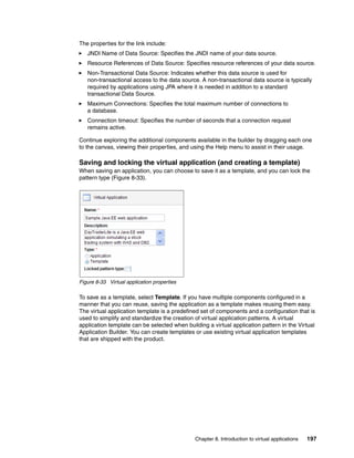 The properties for the link include:
   JNDI Name of Data Source: Specifies the JNDI name of your data source.
   Resource References of Data Source: Specifies resource references of your data source.
   Non-Transactional Data Source: Indicates whether this data source is used for
   non-transactional access to the data source. A non-transactional data source is typically
   required by applications using JPA where it is needed in addition to a standard
   transactional Data Source.
   Maximum Connections: Specifies the total maximum number of connections to
   a database.
   Connection timeout: Specifies the number of seconds that a connection request
   remains active.

Continue exploring the additional components available in the builder by dragging each one
to the canvas, viewing their properties, and using the Help menu to assist in their usage.

Saving and locking the virtual application (and creating a template)
When saving an application, you can choose to save it as a template, and you can lock the
pattern type (Figure 8-33).




Figure 8-33 Virtual application properties

To save as a template, select Template. If you have multiple components configured in a
manner that you can reuse, saving the application as a template makes reusing them easy.
The virtual application template is a predefined set of components and a configuration that is
used to simplify and standardize the creation of virtual application patterns. A virtual
application template can be selected when building a virtual application pattern in the Virtual
Application Builder. You can create templates or use existing virtual application templates
that are shipped with the product.




                                              Chapter 8. Introduction to virtual applications   197
 