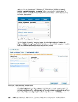 After you save an application as a template, you can access the template by clicking
                 Catalog  Virtual Application Templates. Figure 8-34 shows My Trade Template, a
                 template that was created from a web application component and a database component,
                 and saved as a template.




                 Figure 8-34 Virtual Application Templates

                 You can deploy, edit, export, clone, and delete application templates from this window
                 (Figure 8-35), just like regular applications. Templates are also available as a pattern template
                 when you create an application from Virtual Application Builder.




Figure 8-35 Create application template options

                 Select Locked pattern type (Figure 8-33 on page 197) if you want to lock the pattern type
                 and plug-in versions that are associated with the application (for example the Web Application
                 Pattern V2.0.0.0 contains the WebSphere Application Server plug-in V2.0.0.0).



198     IBM Workload Deployer: Pattern-based Application and Middleware Deployments in a Private Cloud
 