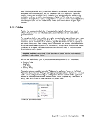 If the pattern type version is upgraded on the appliance, some of the plug-ins used by the
           application might be upgraded. If you lock the pattern type in an application, the current
           plug-ins versions are recorded. Even if the pattern type is upgraded on the appliance, the
           application continues to use the previous version of plug-ins. This setup can be helpful if
           application development and testing were performed on a specific version pattern type before
           release to production and you want to strictly control when newer version plug-ins might
           be used.


8.2.5 Policies
           Policies that are associated with the virtual application typically influence how cloud
           infrastructure resources and virtual application pattern components are allocated for a
           given deployment.

           For example, a single virtual machine running the web application is provisioned when a web
           application component is deployed by itself. A scaling policy that is associated with a web
           application results in multiple virtual machines, equal to the cluster size that you specify for
           the scaling policy, and a set of caching service components that facilitate session replication
           across the cluster of web applications. A routing policy provisioned in addition to the scaling
           policy sets up an elastic load balancer cloud component that is used for routing requests
           dynamically across the cluster.

            Combined policies: Combine the routing policy with a scaling policy to provide elastic
            load balancing across the cluster.

           You can add the following types of policies either to an application or to a component:
                 Routing Policy
                 Log Policy
                 JVM Policy
                 Scaling Policy

           Application policies are added using the “Add policy for application” option on the Virtual
           Application Builder canvas. When you add a policy to an application, it displays as a new part
           on the canvas, and you must configure it. The policies that are available for the application
           depend on the components that are currently on the canvas (Figure 8-36). If the canvas is
           empty, there is no content in the Add Policies drop-down menu.




           Figure 8-36 Application policies




                                                          Chapter 8. Introduction to virtual applications   199
 