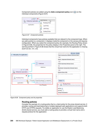 Component policies are added using the Add a component policy icon (            ) on the
                 individual components (Figure 8-37).




                 Figure 8-37 Component policies

                 Individual components have policies available that are relevant to the component type. When
                 you add a policy to a component, it displays inside the component on the canvas and requires
                 configuration. When you select the component policy (for example, the Routing Policy shown
                 in Figure 8-38), the properties for the policy display in the Properties pane to the right. The
                 warning symbol in Figure 8-38 shows that the virtual host name for the application is missing
                 (such as www.ibm.com).




Figure 8-38 Component policy and its properties


                 Routing policies
                 Consider the example of a routing policy that is a client policy for the proxy shared service. It
                 provides routing and load balancing to multiple deployed web applications and supports both
                 HTTP and HTTPS requests. To enable an application to use the Elastic Load Balancing
                 (ELB) shared service, you must add a routing policy to provide a virtual host name and a
                 request protocol for the application.




200     IBM Workload Deployer: Pattern-based Application and Middleware Deployments in a Private Cloud
 