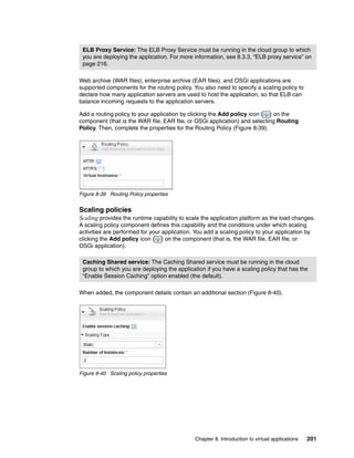 ELB Proxy Service: The ELB Proxy Service must be running in the cloud group to which
 you are deploying the application. For more information, see 8.3.3, “ELB proxy service” on
 page 216.

Web archive (WAR files), enterprise archive (EAR files), and OSGi applications are
supported components for the routing policy. You also need to specify a scaling policy to
declare how many application servers are used to host the application, so that ELB can
balance incoming requests to the application servers.

Add a routing policy to your application by clicking the Add policy icon ( ) on the
component (that is the WAR file, EAR file, or OSGi application) and selecting Routing
Policy. Then, complete the properties for the Routing Policy (Figure 8-39).




Figure 8-39 Routing Policy properties


Scaling policies
Scaling provides the runtime capability to scale the application platform as the load changes.
A scaling policy component defines this capability and the conditions under which scaling
activities are performed for your application. You add a scaling policy to your application by
clicking the Add policy icon ( ) on the component (that is, the WAR file, EAR file, or
OSGi application).

 Caching Shared service: The Caching Shared service must be running in the cloud
 group to which you are deploying the application if you have a scaling policy that has the
 “Enable Session Caching” option enabled (the default).

When added, the component details contain an additional section (Figure 8-40).




Figure 8-40 Scaling policy properties




                                               Chapter 8. Introduction to virtual applications   201
 