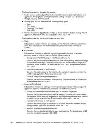The following properties display in this window:
                 Enable session caching: Specifies whether to use the session caching function in your
                 application. If this option is enabled, the shared caching service is used for session
                 storage, providing failover support.
                 Scaling Type: You can select from the following scaling types:
                  –   Static
                  –   CPU based
                  –   Response Time Based
                  –   Web to DB
                 Number of instances: Specifies the number of cluster members that are hosting the web
                 application. The default value is 2. Acceptable values are 2 - 10.

              The following properties are required for each scaling type:
                 Static
                 Indicates that multiple instances are created and that the number of instances remains
                 static. New instances are not started and existing instances are not removed at
                 run time.
                 CPU Based
                 Indicates that the action of adding or removing instances is triggered by average
                 processor usage of existing instances. Set the following options:
                  – Scaling in/out when CPU usage is out of threshold range (%)
                      Specifies the processor threshold condition to start scaling activity. When the average
                      processor utilization of your application platform is out of this threshold range, your
                      platform is scaled in or out. The default value is 20% - 80%. Acceptable values are
                      0% - 100%.
                  – Instance number range of scaling in/out
                      Specifies the scaling range for the instances, for example, the cluster members that
                      host the web application. Acceptable values are 1 - 50.
                  – Minimum time (sec) to trigger add/remove
                      Specifies the time duration to start scaling activity. The default value is 120 seconds.
                      Acceptable values are 30 - 1800.
                 Response Time Based
                 Indicates that the action of adding or removing instances are triggered by average web
                 application response time of existing instances. Set the following options:
                  – Scaling in/out when Web response time is out of threshold range (ms)
                      Specifies the web application response time condition to start scaling activity. When
                      the response time of your web application is out of this threshold range, your platform
                      is scaled in or out as appropriate. The acceptable values are 0 - 1000 ms.
                  – Instance number range of scaling in/out
                      Specifies the scaling range for instances, for example, the cluster members that are
                      hosting the web application. Acceptable values are 1 - 50.
                  – Minimum time (sec) to trigger add/remove
                      Specifies the time duration condition to start scaling activity. The default value is 120
                      seconds. Acceptable values are 30 - 1800.




202   IBM Workload Deployer: Pattern-based Application and Middleware Deployments in a Private Cloud
 